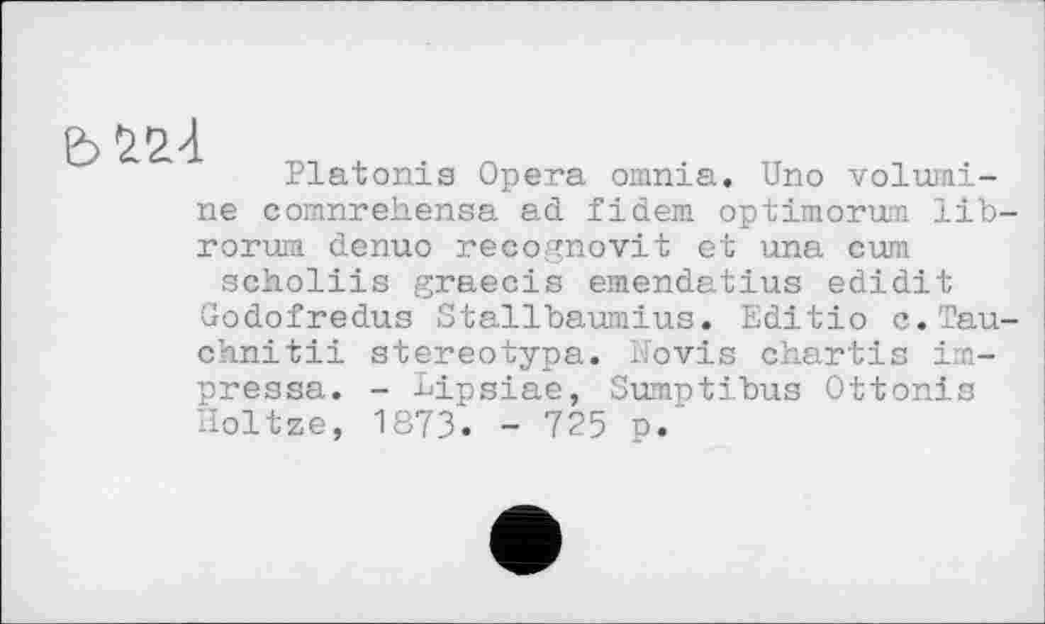 ﻿
Platonis Opera omnia. Uno volumi-ne comnrehensa ad fidem optimorum lib-roruia denuo recognovit et una cum scholiis graecis emendatius edidit Godofredus Stallbaumius. Editio c.Tau-chnitii stereotype. Hovis chartis im-pressa. - Lipsiae, Sumntibus Ottonis Holtze, 1873. - 725 p.